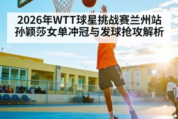 2026年WTT球星挑战赛兰州站孙颖莎女单冲冠与发球抢攻解析